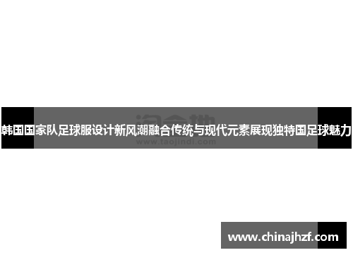 韩国国家队足球服设计新风潮融合传统与现代元素展现独特国足球魅力