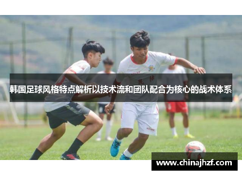 韩国足球风格特点解析以技术流和团队配合为核心的战术体系
